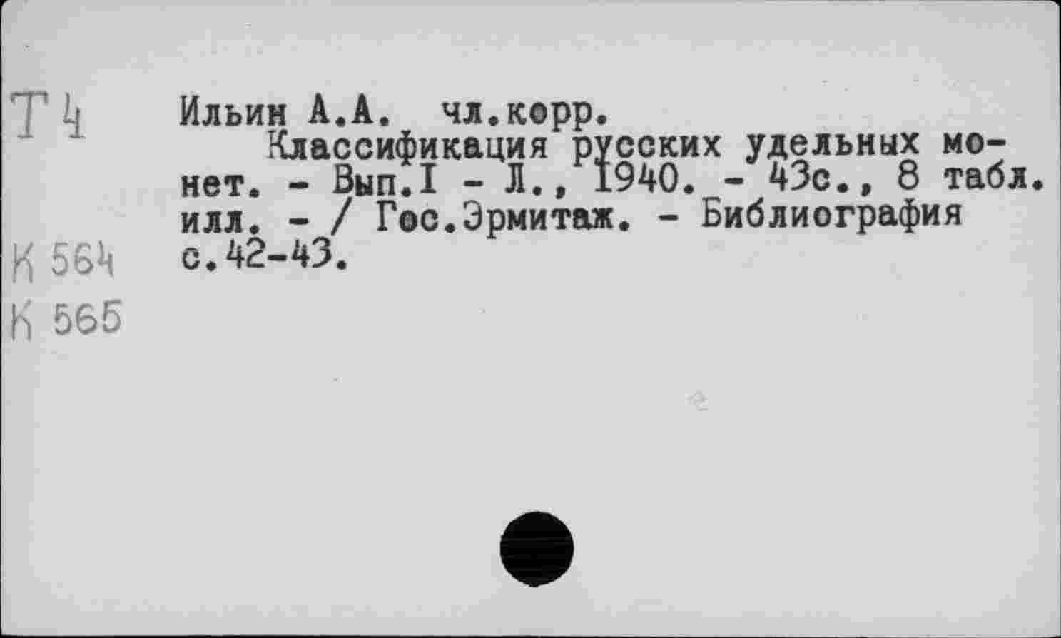 ﻿Th Ильин А.А. чл.корр.
Классификация русских удельных монет. - Вып.1 - Л., 1940. - 43с.» 8 табл, илл. - / Гос.Эрмитаж. - Библиография и 564 с.42-43.
К 565